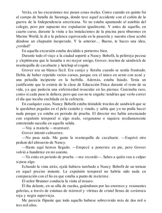 Verás, en las excursiones me pasan cosas malas. Como cuando en quinto fui
al campo de batalla de Saratoga, donde tuve aquel accidente con el cañón de la
guerra de la Independencia americana. Yo no estaba apuntando al autobús del
colegio, pero por supuesto me expulsaron igualmente. Y antes de aquello, en
cuarto curso, durante la visita a las instalaciones de la piscina para tiburones en
Marine World, le di a la palanca equivocada en la pasarela y nuestra clase acabó
dándose un chapuzón inesperado. Y la anterior… Bueno, te haces una idea,
¿verdad?
En aquella excursión estaba decidido a portarme bien.
Durante todo el viaje a la ciudad soporté a Nancy Bobofit, la pelirroja pecosa
y cleptómana que le lanzaba a mi mejor amigo, Grover, trocitos de sándwich de
mantequilla de cacahuete y ketchup al cogote.
Grover era un blanco fácil. Era canijo y lloraba cuando se sentía frustrado.
Debía de haber repetido varios cursos, porque era el único en sexto con acné y
una pelusilla incipiente en la barbilla. Además, estaba lisiado. Tenía un
justificante que lo eximía de la clase de Educación Física durante el resto de su
vida, ya que padecía una enfermedad muscular en las piernas. Caminaba raro,
como si cada paso le doliera; pero que eso no te engañe: tendrías que verlo correr
el día que tocaba enchilada en la cafetería.
En cualquier caso, Nancy Bobofit estaba tirándole trocitos de sandwich que se
le quedaban pegados en el pelo castaño y rizado, y sabía que yo no podía hacer
nada porque ya estaba en periodo de prueba. El director me había amenazado
con expulsión temporal si algo malo, vergonzoso o siquiera medianamente
entretenido sucedía en aquella salida.
—Voy a matarla —murmuré.
Grover intentó calmarme.
—No pasa nada. Me gusta la mantequilla de cacahuete. —Esquivó otro
pedazo del almuerzo de Nancy.
—Hasta aquí hemos llegado. —Empecé a ponerme en pie, pero Grover
volvió a hundirme en mi asiento.
—Ya estás en periodo de prueba —me recordó—. Sabes a quién van a culpar
si pasa algo.
Echando la vista atrás, ojalá hubiera tumbado a Nancy Bobofit de un tortazo
en aquel preciso instante. La expulsión temporal no habría sido nada en
comparación con el lío en que estaba a punto de meterme.
El señor Brunner conducía la visita al museo.
Él iba delante, en su silla de ruedas, guiándonos por las enormes y resonantes
galerías, a través de estatuas de mármol y vitrinas de cristal llenas de cerámica
roja y negra supervieja.
Me parecía flipante que todo aquello hubiese sobrevivido más de dos mil o
tres mil años.
 