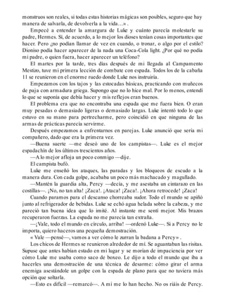 monstruos son reales, si todas estas historias mágicas son posibles, seguro que hay
manera de salvarla, de devolverla a la vida…» .
Empecé a entender la amargura de Luke y cuánto parecía molestarle su
padre, Hermes. Sí, de acuerdo, a lo mejor los dioses tenían cosas importantes que
hacer. Pero ¿no podían llamar de vez en cuando, o tronar, o algo por el estilo?
Dioniso podía hacer aparecer de la nada una Coca-Cola light. ¿Por qué no podía
mi padre, o quien fuera, hacer aparecer un teléfono?
El martes por la tarde, tres días después de mi llegada al Campamento
Mestizo, tuve mi primera lección de combate con espada. Todos los de la cabaña
11 se reunieron en el enorme ruedo donde Luke nos instruiría.
Empezamos con los tajos y las estocadas básicas, practicando con muñecos
de paja con armadura griega. Supongo que no lo hice mal. Por lo menos, entendí
lo que se suponía que debía hacer y mis reflejos eran buenos.
El problema era que no encontraba una espada que me fuera bien. O eran
muy pesadas o demasiado ligeras o demasiado largas. Luke intentó todo lo que
estuvo en su mano para pertrecharme, pero coincidió en que ninguna de las
armas de prácticas parecía servirme.
Después empezamos a enfrentarnos en parejas. Luke anunció que sería mi
compañero, dado que era la primera vez.
—Buena suerte —me deseó uno de los campistas—. Luke es el mejor
espadachín de los últimos trescientos años.
—A lo mejor afloja un poco conmigo —dije.
El campista bufó.
Luke me enseñó los ataques, las paradas y los bloqueos de escudo a la
manera dura. Con cada golpe, acababa un poco más machacado y magullado.
—Mantén la guardia alta, Percy —decía, y me asestaba un cintarazo en las
costillas—. ¡No, no tan alta! ¡Zaca!. ¡Ataca! ¡Zaca!. ¡Ahora retrocede! ¡Zaca!
Cuando paramos para el descanso chorreaba sudor. Todo el mundo se apiñó
junto al refrigerador de bebidas. Luke se echó agua helada sobre la cabeza, y me
pareció tan buena idea que lo imité. Al instante me sentí mejor. Mis brazos
recuperaron fuerzas. La espada no me parecía tan extraña.
—¡Vale, todo el mundo en círculo, arriba! —ordenó Luke—. Si a Percy no le
importa, quiero haceros una pequeña demostración.
« Vale —pensé—, vamos a ver cómo le zurran la badana a Percy» .
Los chicos de Hermes se reunieron alrededor de mí. Se aguantaban las risitas.
Supuse que antes habían estado en mi lugar y se morían de impaciencia por ver
cómo Luke me usaba como saco de boxeo. Le dijo a todo el mundo que iba a
hacerles una demostración de una técnica de desarme: cómo girar el arma
enemiga asestándole un golpe con la espada de plano para que no tuviera más
opción que soltarla.
—Esto es difícil —remarcó—. A mí me lo han hecho. No os riáis de Percy.
 