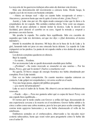 La mayoría de los guerreros trabajan años antes de dominar esta técnica.
Hizo una demostración del movimiento a cámara lenta. Desde luego, la
espada cayó de mi mano con bastante estrépito.
—Ahora en tiempo real —dijo en cuanto hube recuperado el arma—.
Atacamos y paramos hasta que uno le quite el arma al otro. ¿Listo, Percy?
Asentí, y Luke vino por mí. De algún modo conseguí evitar que le diera a la
empuñadura de mi espada. Mis sentidos estaban alerta. Veía venir sus ataques.
Conté. Di un paso adelante e intenté imitar la técnica. Luke la desvió con
facilidad, pero detecté el cambio en su cara. Aguzó la mirada y empezó a
presionar con más fuerza.
Me pesaba la espada. No estaba bien equilibrada. Sólo era cuestión de
segundos que Luke me derrotara, así que me dije: « ¡Qué demonios, al menos
inténtalo!» .
Intenté la maniobra de desarme. Mi hoja dio en la base de la de Luke y la
giré, lanzando todo mi peso en una estocada hacia delante. La espada de Luke
repiqueteó en las piedras. La punta de mi espada estaba a tres dedos de su pecho
indefenso.
Los demás campistas quedaron en silencio.
Bajé la espada.
—Lo siento… Perdona.
Por un momento Luke se quedó demasiado aturdido para hablar.
—¿Perdona? —Su rostro marcado se ensanchó en una sonrisa—. Por los
dioses, Percy, ¿por qué lo sientes? ¡Vuelve a enseñarme eso!
No quería. El breve ataque de energía frenética me había abandonado por
completo. Pero Luke insistió.
Esta vez no hubo competición. En cuanto nuestras espadas entraron en
contacto, Luke golpeó mi empuñadura y mi arma acabó en el suelo.
Tras una larga pausa, alguien del público preguntó:
—¿La suerte del principiante?
Luke se secó el sudor de la frente. Me observó con un interés absolutamente
renovado.
—Puede —dijo—. Pero me gustaría saber qué es capaz de hacer Percy con
una espada bien equilibrada…
El viernes por la tarde estaba con Grover a orillas del lago, descansando de
una experiencia cercana a la muerte en el rocódromo. Grover había subido a la
cima a saltos como una cabra montesa, pero la lava por poco acaba conmigo. Mi
camisa tenía agujeros humeantes y se me había chamuscado el vello de los
antebrazos.
Estábamos sentados en el embarcadero, observando a las náyades tejer
cestería subacuática, hasta que reuní valor para preguntarle cómo le había ido
con el señor D.
 