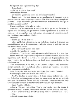 Se le puso la cara algo amarilla y dijo:
—Guay. Genial.
—¿Así que tu carrera sigue en pie?
Me miró algo nervioso.
—¿Te ha dicho Quirón que quiero una licencia de buscador?
—Bueno… no. —No tenía idea de qué era una licencia de buscador, pero no
parecía el mejor momento para preguntar—. Sólo dijo que tenías grandes planes,
ya sabes… y que necesitabas ganarte la reputación de terminar un encargo de
guardián. ¿La conseguiste?
Grover miró hacia abajo, a las náyades.
—El señor D ha suspendido la valoración. Dice que no he fracasado ni
logrado nada aún contigo, así que nuestros destinos siguen unidos. Si te dieran una
misión y yo te acompañara para protegerte, y los dos regresáramos vivos, puede
que considerara terminado mi trabajo.
Me animé.
—Bueno, ¿no está tan mal, no?
—¡Beee-ee! Habría sido mejor que me trasladara a limpieza de establos. Las
oportunidades de que te den una misión… Además, aunque te la dieran, ¿por qué
ibas a quererme a tu lado?
—¡Pues claro que te querría a mi lado!
Alicaído, Grover observó el agua.
—Cestería… Tiene que ser estupendo tener una habilidad que sirva para algo.
Intenté animarlo, asegurándole que poseía muchísimos talentos, pero eso sólo
lo puso más triste. Hablamos un rato de canoas y espadas, después debatimos los
pros y contras de los distintos dioses. Al final, acabé preguntándole por las
cabañas vacías.
—La número ocho, la de plata, es de Artemisa —dijo—. Juró mantenerse
siempre doncella. Así pues, nada de niños. La cabaña es, ya sabes… honoraria.
Si no tuviera una se enfadaría.
—Ya. Pero ¿y las otras tres, las del fondo? ¿Son ésas los Tres Grandes?
Grover se puso en tensión. Era un tema delicado.
—No. Una de ellas, la número dos, es de Hera, otra de las honorarias —dijo
—. Es la diosa del matrimonio, así que por supuesto no va por ahí teniendo
romances con mortales. Ésa es tarea de su marido. Cuando decimos los Tres
Grandes nos referimos a los tres hermanos poderosos, los hijos de Cronos.
—Zeus, Poseidón y Hades.
—Exacto. Veo que estás al loro. Tras la gran batalla contra los titanes, le
quitaron el mundo a su padre y se echaron a suertes a quién le tocaba cada cosa.
—A Zeus le tocó el cielo, a Poseidón el mar y a Hades el inframundo —dije.
—Aja.
—Pero Hades no tiene cabaña.
 