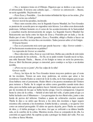 —No, y tampoco trono en el Olimpo. Digamos que se dedica a sus cosas en
el inframundo. Si tuviera una cabaña aquí… —Grover se estremeció—. Bueno,
no sería agradable. Dejémoslo así.
—Pero Zeus y Poseidón… Los dos tenían infinidad de hijos en los mitos. ¿Por
qué están vacías sus cabañas?
Grover movió las pezuñas, incómodo.
—Hace unos sesenta años, tras la Segunda Guerra Mundial, los Tres Grandes
se pusieron de acuerdo para no engendrar más héroes. Los niños eran demasiado
poderosos. Influían bastante en el curso de los acontecimientos de la humanidad
y causaban mucho derramamiento de sangre. La Segunda Guerra Mundial fue
básicamente una lucha entre los hijos de Zeus y Poseidón por un lado, y los de
Hades por el otro. El lado ganador, Zeus y Poseidón, obligó a Hades a hacer un
juramento con ellos: no más líos con mortales. Todos juraron sobre el río Estigio.
El trueno bramó.
—Ése es el juramento más serio que puede hacerse —dije. Grover asintió—.
¿Y los hermanos mantuvieron su palabra?
La expresión de Grover se enturbió.
—Hace diecisiete años, Zeus se cayó del tren. Había una estrella de televisión
con un peinado de los ochenta… En fin, no se pudo resistir. Cuando nació su hija,
una niña llamada Thalia… Bueno, el río Estigio se toma en serio las promesas.
Zeus se libró fácilmente porque es inmortal, pero condujo a su hija a un destino
terrible.
—¡Pero eso no es justo! ¡No fue culpa de la niña!
Grover vaciló.
—Percy, los hijos de los Tres Grandes tienen mayores poderes que el resto
de los mestizos. Tienen un aura muy poderosa, un aroma que atrae a los
monstruos. Cuando Hades se enteró de lo de la niña, no le hizo ninguna gracia que
Zeus hubiera roto el juramento. Hades liberó a los peores monstruos del Tártaro
para torturar a Thalia. Se le asignó un sátiro como guardián cuando tenía doce
años, pero no había nada que pudiera hacer. Intentó escoltarla hasta aquí con otro
par de mestizos de los que se había hecho amiga. Casi lo consiguieron. Llegaron
hasta la cima de la colina. —Señaló al otro lado del valle, el pino junto al que yo
había luchado con el Minotauro—. Los perseguían las tres Benévolas, junto a una
horda de perros del infierno. Estaban a punto de echárseles encima cuando
Thalia le dijo a su sátiro que llevara a los otros dos mestizos a lugar seguro
mientras ella contenía a los monstruos. Estaba herida y cansada, y no quería vivir
como un animal perseguido. El sátiro no quería dejarla, pero Thalia no cambió
de idea, y él debía proteger a los otros. Así que se enfrentó a su última batalla
sola, en la cumbre de la colina. Mientras moría, Zeus se compadeció de ella. La
convirtió en aquel árbol. Su espíritu ayuda a proteger las lindes del valle. Por eso
la colina se llama Mestiza.
 