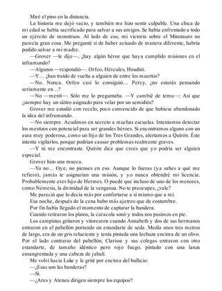 Miré el pino en la distancia.
La historia me dejó vacío, y también me hizo sentir culpable. Una chica de
mi edad se había sacrificado para salvar a sus amigos. Se había enfrentado a todo
un ejército de monstruos. Al lado de eso, mi victoria sobre el Minotauro no
parecía gran cosa. Me pregunté si de haber actuado de manera diferente, habría
podido salvar a mi madre.
—Grover —le dije—, ¿hay algún héroe que haya cumplido misiones en el
inframundo?
—Algunos —respondió—. Orfeo, Hércules, Houdini.
—Y… ¿han traído de vuelta a alguien de entre los muertos?
—No. Nunca. Orfeo casi lo consiguió… Percy, ¿no estarás pensando
seriamente en…?
—No —mentí—. Sólo me lo preguntaba. —Y cambié de tema—: Así que
¿siempre hay un sátiro asignado para velar por un semidiós?
Grover me estudió con recelo, poco convencido de que hubiese abandonado
la idea del inframundo.
—No siempre. Acudimos en secreto a muchas escuelas. Intentamos detectar
los mestizos con potencial para ser grandes héroes. Si encontramos alguno con un
aura muy poderosa, como un hijo de los Tres Grandes, alertamos a Quirón. Éste
intenta vigilarlos, porque podrían causar problemas realmente graves.
—Y tú me encontraste. Quirón dice que crees que yo podría ser alguien
especial.
Grover hizo una mueca.
—Yo no… Oye, no pienses en eso. Aunque lo fueras (ya sabes a qué me
refiero), jamás te asignarían una misión, y yo nunca obtendré mi licencia.
Probablemente eres hijo de Hermes. O puede que incluso de uno de los menores,
como Némesis, la divinidad de la venganza. No te preocupes, ¿vale?
Me pareció que lo decía más por confortarse a sí mismo que a mí.
Esa noche, después de la cena hubo más ajetreo que de costumbre.
Por fin había llegado el momento de capturar la bandera.
Cuando retiraron los platos, la caracola sonó y todos nos pusimos en pie.
Los campistas gritaron y vitorearon cuando Annabeth y dos de sus hermanos
entraron en el pabellón portando un estandarte de seda. Medía unos tres metros
de largo, era de un gris reluciente y tenía pintada una lechuza encima de un olivo.
Por el lado contrario del pabellón, Clarisse y sus colegas entraron con otro
estandarte, de tamaño idéntico pero rojo fuego, pintado con una lanza
ensangrentada y una cabeza de jabalí.
Me volví hacia Luke y le grité por encima del bullicio:
—¿Esas son las banderas?
—Sí.
—¿Ares y Atenea dirigen siempre los equipos?
 