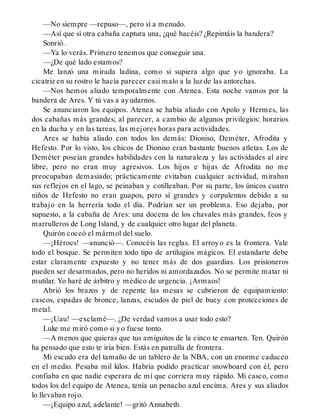 —No siempre —repuso—, pero sí a menudo.
—Así que si otra cabaña captura una, ¿qué hacéis? ¿Repintáis la bandera?
Sonrió.
—Ya lo verás. Primero tenemos que conseguir una.
—¿De qué lado estamos?
Me lanzó una mirada ladina, como si supiera algo que yo ignoraba. La
cicatriz en su rostro le hacía parecer casi malo a la luz de las antorchas.
—Nos hemos aliado temporalmente con Atenea. Esta noche vamos por la
bandera de Ares. Y tú vas a ayudarnos.
Se anunciaron los equipos. Atenea se había aliado con Apolo y Hermes, las
dos cabañas más grandes; al parecer, a cambio de algunos privilegios: horarios
en la ducha y en las tareas, las mejores horas para actividades.
Ares se había aliado con todos los demás: Dioniso, Deméter, Afrodita y
Hefesto. Por lo visto, los chicos de Dioniso eran bastante buenos atletas. Los de
Deméter poseían grandes habilidades con la naturaleza y las actividades al aire
libre, pero no eran muy agresivos. Los hijos e hijas de Afrodita no me
preocupaban demasiado; prácticamente evitaban cualquier actividad, miraban
sus reflejos en el lago, se peinaban y cotilleaban. Por su parte, los únicos cuatro
niños de Hefesto no eran guapos, pero sí grandes y corpulentos debido a su
trabajo en la herrería todo el día. Podrían ser un problema. Eso dejaba, por
supuesto, a la cabaña de Ares: una docena de los chavales más grandes, feos y
marrulleros de Long Island, y de cualquier otro lugar del planeta.
Quirón coceó el mármol del suelo.
—¡Héroes! —anunció—. Conocéis las reglas. El arroyo es la frontera. Vale
todo el bosque. Se permiten todo tipo de artilugios mágicos. El estandarte debe
estar claramente expuesto y no tener más de dos guardias. Los prisioneros
pueden ser desarmados, pero no heridos ni amordazados. No se permite matar ni
mutilar. Yo haré de árbitro y médico de urgencia. ¡Armaos!
Abrió los brazos y de repente las mesas se cubrieron de equipamiento:
cascos, espadas de bronce, lanzas, escudos de piel de buey con protecciones de
metal.
—¡Uau! —exclamé—. ¿De verdad vamos a usar todo esto?
Luke me miró como si yo fuese tonto.
—A menos que quieras que tus amiguitos de la cinco te ensarten. Ten. Quirón
ha pensado que esto te iría bien. Estás en patrulla de frontera.
Mi escudo era del tamaño de un tablero de la NBA, con un enorme caduceo
en el medio. Pesaba mil kilos. Habría podido practicar snowboard con él, pero
confiaba en que nadie esperara de mí que corriera muy rápido. Mi casco, como
todos los del equipo de Atenea, tenía un penacho azul encima. Ares y sus aliados
lo llevaban rojo.
—¡Equipo azul, adelante! —gritó Annabeth.
 