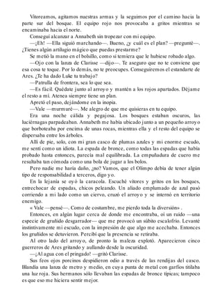 Vitoreamos, agitamos nuestras armas y la seguimos por el camino hacia la
parte sur del bosque. El equipo rojo nos provocaba a gritos mientras se
encaminaba hacia el norte.
Conseguí alcanzar a Annabeth sin tropezar con mi equipo.
—¡Eh! —Ella siguió marchando—. Bueno, ¿y cuál es el plan? —pregunté—.
¿Tienes algún artilugio mágico que puedas prestarme?
Se metió la mano en el bolsillo, como si temiera que le hubiese robado algo.
—Ojo con la lanza de Clarisse —dijo—. Te aseguro que no te conviene que
esa cosa te toque. Por lo demás, no te preocupes. Conseguiremos el estandarte de
Ares. ¿Te ha dado Luke tu trabajo?
—Patrulla de frontera, sea lo que sea.
—Es fácil. Quédate junto al arroyo y mantén a los rojos apartados. Déjame
el resto a mí. Atenea siempre tiene un plan.
Apretó el paso, dejándome en la inopia.
—Vale —murmuré—. Me alegro de que me quisieras en tu equipo.
Era una noche cálida y pegajosa. Los bosques estaban oscuros, las
luciérnagas parpadeaban. Annabeth me había ubicado junto a un pequeño arroyo
que borboteaba por encima de unas rocas, mientras ella y el resto del equipo se
dispersaba entre los árboles.
Allí de pie, solo, con mi gran casco de plumas azules y mi enorme escudo,
me sentí como un idiota. La espada de bronce, como todas las espadas que había
probado hasta entonces, parecía mal equilibrada. La empuñadura de cuero me
resultaba tan cómoda como una bola de jugar a los bolos.
Pero nadie me haría daño, ¿no? Vamos, que el Olimpo debía de tener algún
tipo de responsabilidad a terceros, digo yo.
En la lejanía se oyó la caracola. Escuché vítores y gritos en los bosques,
entrechocar de espadas, chicos peleando. Un aliado emplumado de azul pasó
corriendo a mi lado como un ciervo, cruzó el arroyo y se internó en territorio
enemigo.
« Vale —pensé—. Como de costumbre, me pierdo toda la diversión» .
Entonces, en algún lugar cerca de donde me encontraba, oí un ruido —una
especie de gruñido desgarrador— que me provocó un súbito escalofrío. Levanté
instintivamente mi escudo, con la impresión de que algo me acechaba. Entonces
los gruñidos se detuvieron. Percibí que la presencia se retiraba.
Al otro lado del arroyo, de pronto la maleza explotó. Aparecieron cinco
guerreros de Ares gritando y aullando desde la oscuridad.
—¡Al agua con el pringado! —gritó Clarisse.
Sus feos ojos porcinos despidieron odio a través de las rendijas del casco.
Blandía una lanza de metro y medio, en cuya punta de metal con garfios titilaba
una luz roja. Sus hermanos sólo llevaban las espadas de bronce típicas; tampoco
es que eso me hiciera sentir mejor.
 