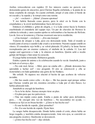 Ambos retrocedieron con rapidez. El feo número cuatro no parecía con
demasiadas ganas de atacarme, pero Clarisse llegaba embalada, y la punta de su
lanza crepitaba de energía. En cuanto embistió, atrapé el asta entre el borde de
mi escudo y la espada y la rompí como una ramita.
—¡Jo! —exclamó—. ¡Idiota! ¡Gusano apestoso!
Y me habría llamado cosas peores, pero le aticé en la frente con la
empuñadura y la envié tambaleándose fuera del arroyo.
Entonces oí chillidos y gritos de alegría, y vi a Luke correr hacia la frontera
enarbolando el estandarte del equipo rojo. Un par de chavales de Hermes le
cubrían la retirada y unos cuantos apolos se enfrentaban a las huestes de Hefesto.
Los de Ares se levantaron y Clarisse murmuró una torva maldición.
—¡Una trampa! —exclamó—. ¡Era una trampa!
Trataron de atrapar a Luke, pero era demasiado tarde. Todo el mundo se
reunió junto al arroyo cuando Luke cruzó a su territorio. Nuestro equipo estalló en
vítores. El estandarte rojo brilló y se volvió plateado. El jabalí y la lanza fueron
reemplazados por un enorme caduceo, el símbolo de la cabaña 11. Los del
equipo azul agarraron a Luke y lo alzaron en hombros. Quirón salió a medio
galope del bosque e hizo sonar la caracola.
El juego había terminado. Habíamos ganado.
Estaba a punto de unirme a la celebración cuando la voz de Annabeth, justo a
mi lado en el arroyo, dijo:
—No está mal, héroe. —Miré, pero no estaba allí—. ¿Dónde demonios has
aprendido a luchar así? —me preguntó. El aire se estremeció y ella se
materializó a mi lado quitándose una gorra de los Yankees.
Me enfadé. Ni siquiera me alucinó el hecho de que acabara de volverse
invisible.
—Me has usado como cebo —le dije—. Me has puesto aquí porque sabías
que Clarisse vendría por mí, mientras enviabas a Luke por el otro flanco. Lo
habías planeado todo.
Annabeth se encogió de hombros.
—Ya te lo he dicho. Atenea siempre tiene un plan.
—Un plan para que me pulvericen.
—Vine tan rápido como pude. Estaba a punto de saltar para defenderte,
pero… —Se encogió otra vez de hombros—. No necesitabas mi ayuda. —
Entonces se fijó en mi brazo herido—. ¿Cómo te has hecho eso?
—Es una herida de espada. ¿Qué pensabas?
—No. Era una herida de espada. Fíjate bien.
La sangre había desaparecido. Donde había estado el corte, ahora había un
largo rasguño, y también estaba desapareciendo. Ante mis ojos, se convirtió en
una pequeña cicatriz y finalmente se desvaneció.
—¿Cómo has hecho eso? —dije alelado.
 