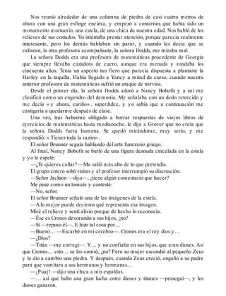 Nos reunió alrededor de una columna de piedra de casi cuatro metros de
altura con una gran esfinge encima, y empezó a contarnos que había sido un
monumento mortuorio, una estela, de una chica de nuestra edad. Nos habló de los
relieves de sus costados. Yo intentaba prestar atención, porque parecía realmente
interesante, pero los demás hablaban sin parar, y cuando les decía que se
callaran, la otra profesora acompañante, la señora Dodds, me miraba mal.
La señora Dodds era una profesora de matemáticas procedente de Georgia
que siempre llevaba cazadora de cuero, aunque era menuda y rondaba los
cincuenta años. Tenía un aspecto tan fiero que parecía dispuesta a plantarte la
Harley en la taquilla. Había llegado a Yancy a mitad de curso, cuando nuestra
anterior profesora de matemáticas sufrió un ataque de nervios.
Desde el primer día, la señora Dodds adoró a Nancy Bobofit y a mí me
clasificó como un engendro del demonio. Me señalaba con un dedo retorcido y
me decía « y ahora, cariño» , superdulce, y yo sabía que a continuación me
castigaría a quedarme después de clase.
Una vez, tras haberme obligado a borrar respuestas de viejos libros de
ejercicios de matemáticas hasta medianoche, le dije a Grover que no creía que
la señora Dodds fuera humana. Se quedó mirándome, muy serio, y me
respondió: « Tienes toda la razón» .
El señor Brunner seguía hablando del arte funerario griego.
Al final, Nancy Bobofit se burló de una figura desnuda cincelada en la estela
y yo le espeté:
—¿Te quieres callar? —Me salió más alto de lo que pretendía.
El grupo entero soltó risitas y el profesor interrumpió su disertación.
—Señor Jackson —dijo—, ¿tiene algún comentario que hacer?
Me puse como un tomate y contesté:
—No, señor.
El señor Brunner señaló una de las imágenes de la estela.
—A lo mejor puede decirnos qué representa esa imagen.
Miré el relieve y sentí alivio porque de hecho lo reconocía.
—Ése es Cronos devorando a sus hijos, ¿no?
—Sí —repuso él—. E hizo tal cosa por…
—Bueno… —Escarbé en mi cerebro—. Cronos era el rey dios y…
—¿Dios?
—Titán —me corregí—. Y… y no confiaba en sus hijos, que eran dioses. Así
que Cronos… esto… se los comió, ¿no? Pero su mujer escondió al pequeño Zeus
y le dio a cambio una piedra. Y después, cuando Zeus creció, engañó a su padre
para que vomitara a sus hermanos y hermanas…
—¡Puaj! —dijo una chica a mis espaldas.
—… así que hubo una gran lucha entre dioses y titanes —proseguí—, y los
dioses ganaron.
 