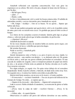 Annabeth reflexionó con repentina concentración. Casi veía girar los
engranajes en su cabeza. Me miró a los pies, después la lanza rota de Clarisse, y
por fin dijo:
—Sal del agua, Percy.
—¿Qué…?
—Hazlo y calla.
Lo hice e inmediatamente volví a sentir los brazos entumecidos. El subidón de
adrenalina remitió y casi me derrumbo, pero Annabeth me sujetó.
—Oh, Estigio —maldijo—. Esto no es bueno. Yo no quería… Supuse que
habría sido Zeus.
Antes de que pudiera preguntar qué quería decir, volví a oír el gruñido canino
de antes, pero esta vez mucho más cerca. Un gruñido que pareció abrir en dos el
bosque.
Los vítores de los campistas cesaron al instante. Quirón gritó algo en griego
clásico, y sólo más tarde advertí que lo había entendido a la perfección:
—¡Apartaos! ¡Mi arco!
Annabeth desenvainó su espada.
En las rocas situadas encima de nosotros había un enorme perro negro, con
ojos rojos como la lava y colmillos que parecían dagas.
Me miraba fijamente.
Nadie se movió, y Annabeth gritó:
—¡Percy, corre!
Intentó interponerse entre el bicho y yo, pero el perro era muy rápido. Le
saltó por encima —una sombra con dientes— y se abalanzó sobre mí. De pronto
caí hacia atrás y sentí que sus garras afiladas perforaban mi armadura. Oí una
cascada de sonidos de rasgado, como si rompieran pedazos de papel uno detrás
de otro, y de pronto el bicho tenía un puñado de flechas clavadas en el cuello.
Cayó muerto a mis pies.
Por algún milagro, yo seguía vivo. No quise mirar debajo de mi armadura
despedazada. Sentía el pecho caliente y húmedo, sin duda tenía cortes muy feos.
Un segundo más y el animal me habría convertido en picadillo fino.
Quirón trotó hasta nosotros, con un arco en la mano y el rostro sombrío.
—Di immortales! —exclamó Annabeth—. Eso era un perro del infierno de los
Campos de Castigo. No están… se supone que no…
—Alguien lo ha invocado —dijo Quirón—. Alguien del campamento.
Luke se acercó. Había olvidado el estandarte y su momento de gloria se había
esfumado.
—¡Percy tiene la culpa de todo! —vociferó Clarisse—. ¡Percy lo ha
invocado!
—Cállate, niña —le espetó Quirón.
Observamos el cadáver del perro del infierno derretirse en una sombra,
 