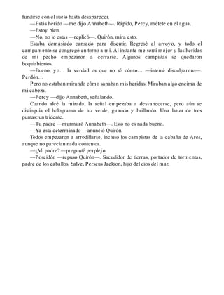 fundirse con el suelo hasta desaparecer.
—Estás herido —me dijo Annabeth—. Rápido, Percy, métete en el agua.
—Estoy bien.
—No, no lo estás —replicó—. Quirón, mira esto.
Estaba demasiado cansado para discutir. Regresé al arroyo, y todo el
campamento se congregó en torno a mí. Al instante me sentí mejor y las heridas
de mi pecho empezaron a cerrarse. Algunos campistas se quedaron
boquiabiertos.
—Bueno, yo… la verdad es que no sé cómo… —intenté disculparme—.
Perdón…
Pero no estaban mirando cómo sanaban mis heridas. Miraban algo encima de
mi cabeza.
—Percy —dijo Annabeth, señalando.
Cuando alcé la mirada, la señal empezaba a desvanecerse, pero aún se
distinguía el holograma de luz verde, girando y brillando. Una lanza de tres
puntas: un tridente.
—Tu padre —murmuró Annabeth—. Esto no es nada bueno.
—Ya está determinado —anunció Quirón.
Todos empezaron a arrodillarse, incluso los campistas de la cabaña de Ares,
aunque no parecían nada contentos.
—¿Mi padre? —pregunté perplejo.
—Poseidón —repuso Quirón—. Sacudidor de tierras, portador de tormentas,
padre de los caballos. Salve, Perseus Jackson, hijo del dios del mar.
 
