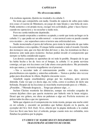 CAPÍTULO 9
Me ofrecen una misión
A la mañana siguiente, Quirón me trasladó a la cabaña 3.
No tenía que compartirla con nadie. Gozaba de espacio de sobra para todas
mis cosas: el cuerno de Minotauro, un juego de ropa limpia y una bolsa de aseo.
Podía sentarme a mi propia mesa, escoger mis actividades, gritar « luces fuera»
cuando me apeteciera y no escuchar a nadie más.
Pero me sentía totalmente deprimido.
Justo cuando empezaba a sentirme aceptado, a sentir que tenía un hogar en la
cabaña 11 y que podía ser un niño normal —o tan normal como se pueda cuando
eres mestizo—, me separaban como si tuviera una enfermedad rara.
Nadie mencionaba el perro del infierno, pero tenía la impresión de que todos
lo comentaban a mis espaldas. El ataque había asustado a todo el mundo. Enviaba
dos mensajes: uno, que era hijo del dios del mar; y dos, los monstruos no iban a
detenerse ante nada para matarme. Incluso podían invadir el campamento que
siempre se había considerado seguro.
Los demás campistas se apartaban de mí todo lo posible. Después de lo que
les había hecho a los de Ares en el bosque, la cabaña 11 se ponía nerviosa
conmigo, así que mis lecciones con Luke ahora eran particulares. Me presionaba
más que nunca, y no temía magullarme en el proceso.
—Vas a necesitar todo el entrenamiento posible —me dijo, mientras
practicábamos con espadas y antorchas ardiendo—. Vamos a probar otra vez ese
golpe para descabezar la víbora. Repítelo cincuenta veces.
Annabeth seguía enseñándome griego por las mañanas, pero parecía
distraída. Cada vez que yo decía algo, me reñía, como si acabara de darle una
bofetada. Después de las lecciones se marchaba murmurando para sí: « Misión…
¿Poseidón…? Menuda desgracia… Tengo que planear algo…» .
Incluso Clarisse mantenía las distancias, aunque sus miradas cargadas de
veneno dejaban claro que quería matarme por haberle roto la lanza mágica.
Deseé que me gritara, me diera un puñetazo o algo así. Prefería meterme en
peleas todos los días a que me ignoraran.
Sabía que alguien en el campamento me tenía manía, porque una noche entré
en mi cabaña y encontré un periódico que habían dejado en la puerta, un
ejemplar del New York Daily News, abierto por la página dedicada a la ciudad.
Casi me llevó una hora leer el artículo, porque cuanto más me enfadaba, más
flotaban las palabras por la página.
UN CHICO Y SU MADRE SIGUEN DESAPARECIDOS
TRAS EXTRAÑO ACCIDENTE DE COCHE.
 