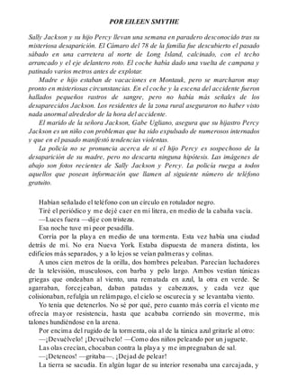 POR EILEEN SMYTHE
Sally Jackson y su hijo Percy llevan una semana en paradero desconocido tras su
misteriosa desaparición. El Cámaro del 78 de la familia fue descubierto el pasado
sábado en una carretera al norte de Long Island, calcinado, con el techo
arrancado y el eje delantero roto. El coche había dado una vuelta de campana y
patinado varios metros antes de explotar.
Madre e hijo estaban de vacaciones en Montauk, pero se marcharon muy
pronto en misteriosas circunstancias. En el coche y la escena del accidente fueron
hallados pequeños rastros de sangre, pero no había más señales de los
desaparecidos Jackson. Los residentes de la zona rural aseguraron no haber visto
nada anormal alrededor de la hora del accidente.
El marido de la señora Jackson, Gabe Ugliano, asegura que su hijastro Percy
Jackson es un niño con problemas que ha sido expulsado de numerosos internados
y que en el pasado manifestó tendencias violentas.
La policía no se pronuncia acerca de si el hijo Percy es sospechoso de la
desaparición de su madre, pero no descarta ninguna hipótesis. Las imágenes de
abajo son fotos recientes de Sally Jackson y Percy. La policía ruega a todos
aquellos que posean información que llamen al siguiente número de teléfono
gratuito.
Habían señalado el teléfono con un círculo en rotulador negro.
Tiré el periódico y me dejé caer en mi litera, en medio de la cabaña vacía.
—Luces fuera —dije con tristeza.
Esa noche tuve mi peor pesadilla.
Corría por la playa en medio de una tormenta. Esta vez había una ciudad
detrás de mí. No era Nueva York. Estaba dispuesta de manera distinta, los
edificios más separados, y a lo lejos se veían palmeras y colinas.
A unos cien metros de la orilla, dos hombres peleaban. Parecían luchadores
de la televisión, musculosos, con barba y pelo largo. Ambos vestían túnicas
griegas que ondeaban al viento, una rematada en azul, la otra en verde. Se
agarraban, forcejeaban, daban patadas y cabezazos, y cada vez que
colisionaban, refulgía un relámpago, el cielo se oscurecía y se levantaba viento.
Yo tenía que detenerlos. No sé por qué, pero cuanto más corría el viento me
ofrecía mayor resistencia, hasta que acababa corriendo sin moverme, mis
talones hundiéndose en la arena.
Por encima del rugido de la tormenta, oía al de la túnica azul gritarle al otro:
—¡Devuélvelo! ¡Devuélvelo! —Como dos niños peleando por un juguete.
Las olas crecían, chocaban contra la playa y me impregnaban de sal.
—¡Deteneos! —gritaba—. ¡Dejad de pelear!
La tierra se sacudía. En algún lugar de su interior resonaba una carcajada, y
 