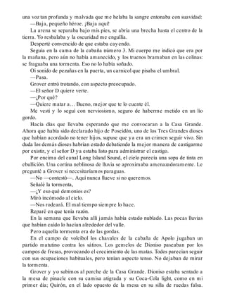 una voz tan profunda y malvada que me helaba la sangre entonaba con suavidad:
—Baja, pequeño héroe. ¡Baja aquí!
La arena se separaba bajo mis pies, se abría una brecha hasta el centro de la
tierra. Yo resbalaba y la oscuridad me engullía.
Desperté convencido de que estaba cayendo.
Seguía en la cama de la cabaña número 3. Mi cuerpo me indicó que era por
la mañana, pero aún no había amanecido, y los truenos bramaban en las colinas:
se fraguaba una tormenta. Eso no lo había soñado.
Oí sonido de pezuñas en la puerta, un carnicol que pisaba el umbral.
—Pasa.
Grover entró trotando, con aspecto preocupado.
—El señor D quiere verte.
—¿Por qué?
—Quiere matar a… Bueno, mejor que te lo cuente él.
Me vestí y lo seguí con nerviosismo, seguro de haberme metido en un lío
gordo.
Hacía días que llevaba esperando que me convocaran a la Casa Grande.
Ahora que había sido declarado hijo de Poseidón, uno de los Tres Grandes dioses
que habían acordado no tener hijos, supuse que ya era un crimen seguir vivo. Sin
duda los demás dioses habrían estado debatiendo la mejor manera de castigarme
por existir, y el señor D ya estaba listo para administrar el castigo.
Por encima del canal Long Island Sound, el cielo parecía una sopa de tinta en
ebullición. Una cortina neblinosa de lluvia se aproximaba amenazadoramente. Le
pregunté a Grover si necesitaríamos paraguas.
—No —contestó—. Aquí nunca llueve si no queremos.
Señalé la tormenta,
—¿Y eso qué demonios es?
Miró incómodo al cielo.
—Nos rodeará. El mal tiempo siempre lo hace.
Reparé en que tenía razón.
En la semana que llevaba allí jamás había estado nublado. Las pocas lluvias
que habían caído lo hacían alrededor del valle.
Pero aquella tormenta era de las gordas.
En el campo de voleibol los chavales de la cabaña de Apolo jugaban un
partido matutino contra los sátiros. Los gemelos de Dioniso paseaban por los
campos de fresas, provocando el crecimiento de las matas. Todos parecían seguir
con sus ocupaciones habituales, pero tenían aspecto tenso. No dejaban de mirar
la tormenta.
Grover y yo subimos al porche de la Casa Grande. Dioniso estaba sentado a
la mesa de pinacle con su camisa atigrada y su Coca-Cola light, como en mi
primer día; Quirón, en el lado opuesto de la mesa en su silla de ruedas falsa.
 