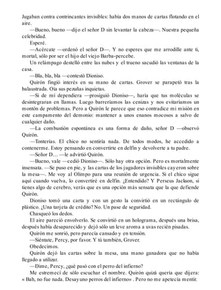 Jugaban contra contrincantes invisibles: había dos manos de cartas flotando en el
aire.
—Bueno, bueno —dijo el señor D sin levantar la cabeza—. Nuestra pequeña
celebridad.
Esperé.
—Acércate —ordenó el señor D—. Y no esperes que me arrodille ante ti,
mortal, sólo por ser el hijo del viejo Barba-percebe.
Un relámpago destelló entre las nubes y el trueno sacudió las ventanas de la
casa.
—Bla, bla, bla —contestó Dioniso.
Quirón fingió interés en su mano de cartas. Grover se parapetó tras la
balaustrada. Oía sus pezuñas inquietas.
—Si de mí dependiera —prosiguió Dioniso—, haría que tus moléculas se
desintegraran en llamas. Luego barreríamos las cenizas y nos evitaríamos un
montón de problemas. Pero a Quirón le parece que eso contradice mi misión en
este campamento del demonio: mantener a unos enanos mocosos a salvo de
cualquier daño.
—La combustión espontánea es una forma de daño, señor D —observó
Quirón.
—Tonterías. El chico no sentiría nada. De todos modos, he accedido a
contenerme. Estoy pensando en convertirte en delfín y devolverte a tu padre.
—Señor D… —le advirtió Quirón.
—Bueno, vale —cedió Dioniso—. Sólo hay otra opción. Pero es mortalmente
insensata. —Se puso en pie, y las cartas de los jugadores invisibles cayeron sobre
la mesa—. Me voy al Olimpo para una reunión de urgencia. Si el chico sigue
aquí cuando vuelva, lo convertiré en delfín. ¿Entendido? Y Perseus Jackson, si
tienes algo de cerebro, verás que es una opción más sensata que la que defiende
Quirón.
Dioniso tomó una carta y con un gesto la convirtió en un rectángulo de
plástico. ¿Una tarjeta de crédito? No. Un pase de seguridad.
Chasqueó los dedos.
El aire pareció envolverlo. Se convirtió en un holograma, después una brisa,
después había desaparecido y dejó sólo un leve aroma a uvas recién pisadas.
Quirón me sonrió, pero parecía cansado y en tensión.
—Siéntate, Percy, por favor. Y tú también, Grover.
Obedecimos.
Quirón dejó las cartas sobre la mesa, una mano ganadora que no había
llegado a utilizar.
—Dime, Percy, ¿qué pasó con el perro del infierno?
Me estremecí de sólo escuchar el nombre. Quirón quizá quería que dijera:
« Bah, no fue nada. Desayuno perros del infierno» . Pero no me apetecía mentir.
 
