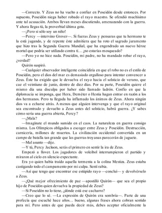 —Correcto. Y Zeus no ha vuelto a confiar en Poseidón desde entonces. Por
supuesto, Poseidón niega haber robado el rayo maestro. Se ofendió muchísimo
ante tal acusación. Ambos llevan meses discutiendo, amenazando con la guerra.
Y ahora llegas tú, la proverbial última gota.
—¡Pero si sólo soy un niño!
—Percy —intervino Grover—. Si fueras Zeus y pensaras que tu hermano te
la está jugando, y de repente éste admitiera que ha roto el sagrado juramento
que hizo tras la Segunda Guerra Mundial, que ha engendrado un nuevo héroe
mortal que podría ser utilizado contra ti… ¿no estarías mosqueado?
—Pero yo no hice nada. Poseidón, mi padre, no ha mandado robar el rayo,
¿verdad?
Quirón suspiró.
—Cualquier observador inteligente coincidiría en que el robo no es el estilo de
Poseidón, pero el dios del mar es demasiado orgulloso para intentar convencer a
Zeus. Éste ha exigido que le devuelva el rayo hacia el solsticio de verano, que
cae el veintiuno de junio, dentro de diez días. Por su parte, Poseidón quiere el
mismo día una disculpa por haber sido llamado ladrón. Confío en que la
diplomacia se imponga, que Hera, Deméter o Hestia hagan entrar en razón a los
dos hermanos. Pero tu llegada ha inflamado los ánimos de Zeus. Ahora ningún
dios va a echarse atrás. A menos que alguien intervenga y que el rayo original
sea encontrado y devuelto a Zeus antes del solsticio, habrá guerra. ¿Y sabes
cómo sería una guerra abierta, Percy?
—¿Mala?
—Imagínate el mundo sumido en el caos. La naturaleza en guerra consigo
misma. Los Olímpicos obligados a escoger entre Zeus y Poseidón. Destrucción,
carnicería, millones de muertos. La civilización occidental convertida en un
campo de batalla tan grande que las guerras troyanas parecerán de juguete.
—Mal asunto —dije.
—Y tú, Percy Jackson, serás el primero en sentir la ira de Zeus.
Empezó a llover. Los jugadores de voleibol interrumpieron el partido y
miraron al cielo en silencio expectante.
Era yo quien había traído aquella tormenta a la colina Mestiza. Zeus estaba
castigando todo el campamento por mi culpa. Sentí rabia.
—Así que tengo que encontrar ese estúpido rayo —concluí— y devolvérselo
a Zeus.
—¿Qué mejor ofrecimiento de paz —apostilló Quirón— que sea el propio
hijo de Poseidón quien devuelva la propiedad de Zeus?
—Si Poseidón no lo tiene, ¿dónde está ese cacharro?
—Creo que lo sé. —La expresión de Quirón era sombría—. Parte de una
profecía que escuché hace años… bueno, algunas frases ahora cobran sentido
para mí. Pero antes de que pueda decir más, debes aceptar oficialmente la
 