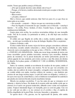 misión. Tienes que pedirle consejo al Oráculo.
—¿Por qué no puede decirme antes dónde está el rayo?
—Porque, si lo hiciera, tendrías demasiado miedo para aceptar el desafío.
Tragué saliva.
—Buen motivo.
—¿Aceptas, entonces?
Miré a Grover, que asintió animoso. Qué fácil era para él, ya que Zeus no
tenía nada en su contra.
—De acuerdo —contesté—. Mejor eso que me conviertan en delfín.
—Pues ha llegado el momento de que consultes con el Oráculo —concluyó
Quirón—. Ve arriba, Percy Jackson, al ático. Cuando bajes, si sigues cuerdo,
continuaremos hablando.
Cuatro pisos más arriba, las escaleras terminaban debajo de una trampilla
verde. Tiré de la cuerda. La portezuela se abrió, y de ella bajó una escalera
traqueteando.
El cálido aire que llegaba de arriba olía a moho, madera podrida y algo
más… un olor que recordaba de la clase de biología. Reptiles. Olor a serpientes.
Contuve el aliento y subí.
El ático estaba lleno de trastos viejos de héroes griegos: armaduras cubiertas
de telarañas; escudos antaño relucientes y ahora manchados de orín; baúles
viejos de cuero con pegatinas en las que se leía: « ÍTACA» , « ISLA DE CIRCE»
y « PAÍS DE LAS AMAZONAS» . Había una mesa larga atestada de tarros con
cosas encurtidas: garras peludas troceadas, enormes ojos amarillos, distintas
partes de monstruo. En la pared destacaba un trofeo polvoriento; parecía la
cabeza gigante de una serpiente, pero tenía cuernos y una fila entera de dientes
de tiburón. En la placa ponía: « CABEZA N.° I DE LA HIDRA, WOODSTOCK,
NY, 1969» .
Junto a la ventana, sentada en un taburete de madera de tres patas, estaba el
objeto más asqueroso de todos: una momia. No de las que van envueltas con
vendas, sino un cadáver de mujer encogido y arrugado como una pasa. Llevaba
un vestido teñido con nudos, muchos collares de cuentas y una diadema por
encima de una larga melena negra. La piel del rostro era delgada y coriácea, y
los ojos eran rajas de cristal blanco, como si hubieran reemplazado los auténticos
por piedras de mármol; llevaba muerta muchísimo tiempo.
Mirarla me produjo escalofríos. Y eso fue antes de que se retrepara en el
taburete y abriera la boca. De dentro de la momia salió una niebla verde que se
enroscó en el suelo con gruesos tentáculos, silbando como veinte mil serpientes
juntas. Tropecé intentando llegar a la trampilla, pero se cerró de golpe. Una voz
se me coló por un oído y se me enroscó en el cerebro: « Soy el espíritu de
Delfos, degollador de la gran Pitón. Acércate, buscador, y pregunta» .
Yo quería decir: « No, gracias, me he equivocado de puerta, sólo estaba
 