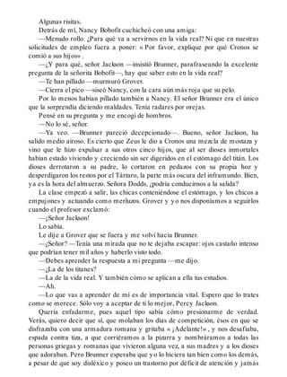 Algunas risitas.
Detrás de mí, Nancy Bobofit cuchicheó con una amiga:
—Menudo rollo. ¿Para qué va a servirnos en la vida real? Ni que en nuestras
solicitudes de empleo fuera a poner: « Por favor, explique por qué Cronos se
comió a sus hijos» .
—¿Y para qué, señor Jackson —insistió Brunner, parafraseando la excelente
pregunta de la señorita Bobofit—, hay que saber esto en la vida real?
—Te han pillado —murmuró Grover.
—Cierra el pico —siseó Nancy, con la cara aún más roja que su pelo.
Por lo menos habían pillado también a Nancy. El señor Brunner era el único
que la sorprendía diciendo maldades. Tenía radares por orejas.
Pensé en su pregunta y me encogí de hombros.
—No lo sé, señor.
—Ya veo. —Brunner pareció decepcionado—. Bueno, señor Jackson, ha
salido medio airoso. Es cierto que Zeus le dio a Cronos una mezcla de mostaza y
vino que le hizo expulsar a sus otros cinco hijos, que al ser dioses inmortales
habían estado viviendo y creciendo sin ser digeridos en el estómago del titán. Los
dioses derrotaron a su padre, lo cortaron en pedazos con su propia hoz y
desperdigaron los restos por el Tártaro, la parte más oscura del inframundo. Bien,
ya es la hora del almuerzo. Señora Dodds, ¿podría conducirnos a la salida?
La clase empezó a salir, las chicas conteniéndose el estómago, y los chicos a
empujones y actuando como merluzos. Grover y yo nos disponíamos a seguirlos
cuando el profesor exclamó:
—¡Señor Jackson!
Lo sabía.
Le dije a Grover que se fuera y me volví hacia Brunner.
—¿Señor? —Tenía una mirada que no te dejaba escapar: ojos castaño intenso
que podrían tener mil años y haberlo visto todo.
—Debes aprender la respuesta a mi pregunta —me dijo.
—¿La de los titanes?
—La de la vida real. Y también cómo se aplican a ella tus estudios.
—Ah.
—Lo que vas a aprender de mí es de importancia vital. Espero que lo trates
como se merece. Sólo voy a aceptar de ti lo mejor, Percy Jackson.
Quería enfadarme, pues aquel tipo sabía cómo presionarme de verdad.
Verás, quiero decir que sí, que molaban los días de competición, ésos en que se
disfrazaba con una armadura romana y gritaba « ¡Adelante!» , y nos desafiaba,
espada contra tiza, a que corriéramos a la pizarra y nombráramos a todas las
personas griegas y romanas que vivieron alguna vez, a sus madres y a los dioses
que adoraban. Pero Brunner esperaba que yo lo hiciera tan bien como los demás,
a pesar de que soy disléxico y poseo un trastorno por déficit de atención y jamás
 