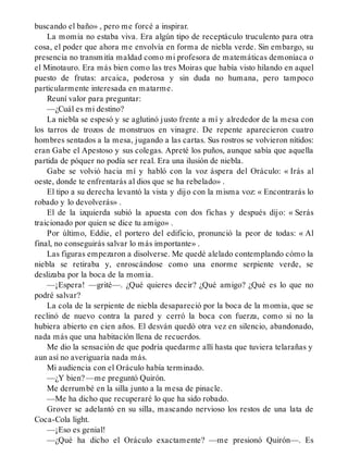 buscando el baño» , pero me forcé a inspirar.
La momia no estaba viva. Era algún tipo de receptáculo truculento para otra
cosa, el poder que ahora me envolvía en forma de niebla verde. Sin embargo, su
presencia no transmitía maldad como mi profesora de matemáticas demoníaca o
el Minotauro. Era más bien como las tres Moiras que había visto hilando en aquel
puesto de frutas: arcaica, poderosa y sin duda no humana, pero tampoco
particularmente interesada en matarme.
Reuní valor para preguntar:
—¿Cuál es mi destino?
La niebla se espesó y se aglutinó justo frente a mí y alrededor de la mesa con
los tarros de trozos de monstruos en vinagre. De repente aparecieron cuatro
hombres sentados a la mesa, jugando a las cartas. Sus rostros se volvieron nítidos:
eran Gabe el Apestoso y sus colegas. Apreté los puños, aunque sabía que aquella
partida de póquer no podía ser real. Era una ilusión de niebla.
Gabe se volvió hacia mí y habló con la voz áspera del Oráculo: « Irás al
oeste, donde te enfrentarás al dios que se ha rebelado» .
El tipo a su derecha levantó la vista y dijo con la misma voz: « Encontrarás lo
robado y lo devolverás» .
El de la izquierda subió la apuesta con dos fichas y después dijo: « Serás
traicionado por quien se dice tu amigo» .
Por último, Eddie, el portero del edificio, pronunció la peor de todas: « Al
final, no conseguirás salvar lo más importante» .
Las figuras empezaron a disolverse. Me quedé alelado contemplando cómo la
niebla se retiraba y, enroscándose como una enorme serpiente verde, se
deslizaba por la boca de la momia.
—¡Espera! —grité—. ¿Qué quieres decir? ¿Qué amigo? ¿Qué es lo que no
podré salvar?
La cola de la serpiente de niebla desapareció por la boca de la momia, que se
reclinó de nuevo contra la pared y cerró la boca con fuerza, como si no la
hubiera abierto en cien años. El desván quedó otra vez en silencio, abandonado,
nada más que una habitación llena de recuerdos.
Me dio la sensación de que podría quedarme allí hasta que tuviera telarañas y
aun así no averiguaría nada más.
Mi audiencia con el Oráculo había terminado.
—¿Y bien? —me preguntó Quirón.
Me derrumbé en la silla junto a la mesa de pinacle.
—Me ha dicho que recuperaré lo que ha sido robado.
Grover se adelantó en su silla, mascando nervioso los restos de una lata de
Coca-Cola light.
—¡Eso es genial!
—¿Qué ha dicho el Oráculo exactamente? —me presionó Quirón—. Es
 