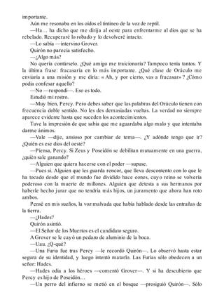 importante.
Aún me resonaba en los oídos el tintineo de la voz de reptil.
—Ha… ha dicho que me dirija al oeste para enfrentarme al dios que se ha
rebelado. Recuperaré lo robado y lo devolveré intacto.
—Lo sabía —intervino Grover.
Quirón no parecía satisfecho.
—¿Algo más?
No quería contárselo. ¿Qué amigo me traicionaría? Tampoco tenía tantos. Y
la última frase: fracasaría en lo más importante. ¿Qué clase de Oráculo me
enviaría a una misión y me diría: « Ah, y por cierto, vas a fracasar» ? ¿Cómo
podía confesar aquello?
—No —respondí—. Eso es todo.
Estudió mi rostro.
—Muy bien, Percy. Pero debes saber que las palabras del Oráculo tienen con
frecuencia doble sentido. No les des demasiadas vueltas. La verdad no siempre
aparece evidente hasta que suceden los acontecimientos.
Tuve la impresión de que sabía que me aguardaba algo malo y que intentaba
darme ánimos.
—Vale —dije, ansioso por cambiar de tema—. ¿Y adónde tengo que ir?
¿Quién es ese dios del oeste?
—Piensa, Percy. Si Zeus y Poseidón se debilitan mutuamente en una guerra,
¿quién sale ganando?
—Alguien que quiera hacerse con el poder —supuse.
—Pues sí. Alguien que les guarda rencor, que lleva descontento con lo que le
ha tocado desde que el mundo fue dividido hace eones, cuyo reino se volvería
poderoso con la muerte de millones. Alguien que detesta a sus hermanos por
haberle hecho jurar que no tendría más hijos, un juramento que ahora han roto
ambos.
Pensé en mis sueños, la voz malvada que había hablado desde las entrañas de
la tierra.
—¿Hades?
Quirón asintió.
—El Señor de los Muertos es el candidato seguro.
A Grover se le cayó un pedazo de aluminio de la boca.
—Uau. ¿Q-qué?
—Una Furia fue tras Percy —le recordó Quirón—. Lo observó hasta estar
segura de su identidad, y luego intentó matarlo. Las Furias sólo obedecen a un
señor: Hades.
—Hades odia a los héroes —comentó Grover—. Y si ha descubierto que
Percy es hijo de Poseidón…
—Un perro del infierno se metió en el bosque —prosiguió Quirón—. Sólo
 
