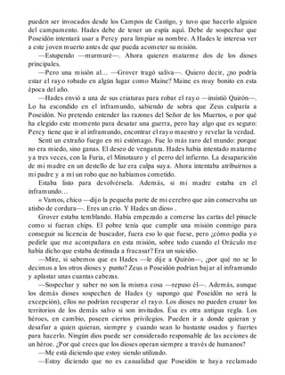 pueden ser invocados desde los Campos de Castigo, y tuvo que hacerlo alguien
del campamento. Hades debe de tener un espía aquí. Debe de sospechar que
Poseidón intentará usar a Percy para limpiar su nombre. A Hades le interesa ver
a este joven muerto antes de que pueda acometer su misión.
—Estupendo —murmuré—. Ahora quieren matarme dos de los dioses
principales.
—Pero una misión al… —Grover tragó saliva—. Quiero decir, ¿no podría
estar el rayo robado en algún lugar como Maine? Maine es muy bonito en esta
época del año.
—Hades envió a una de sus criaturas para robar el rayo —insistió Quirón—.
Lo ha escondido en el inframundo, sabiendo de sobra que Zeus culparía a
Poseidón. No pretendo entender las razones del Señor de los Muertos, o por qué
ha elegido este momento para desatar una guerra, pero hay algo que es seguro:
Percy tiene que ir al inframundo, encontrar el rayo maestro y revelar la verdad.
Sentí un extraño fuego en mi estómago. Fue lo más raro del mundo: porque
no era miedo, sino ganas. El deseo de venganza. Hades había intentado matarme
ya tres veces, con la Furia, el Minotauro y el perro del infierno. La desaparición
de mi madre en un destello de luz era culpa suya. Ahora intentaba atribuirnos a
mi padre y a mí un robo que no habíamos cometido.
Estaba listo para devolvérsela. Además, si mi madre estaba en el
inframundo…
« Vamos, chico —dijo la pequeña parte de mi cerebro que aún conservaba un
atisbo de cordura—. Eres un crío. Y Hades un dios» .
Grover estaba temblando. Había empezado a comerse las cartas del pinacle
como si fueran chips. El pobre tenía que cumplir una misión conmigo para
conseguir su licencia de buscador, fuera eso lo que fuese, pero ¿cómo podía yo
pedirle que me acompañara en esta misión, sobre todo cuando el Oráculo me
había dicho que estaba destinada a fracasar? Era un suicidio.
—Mire, si sabemos que es Hades —le dije a Quirón—, ¿por qué no se lo
decimos a los otros dioses y punto? Zeus o Poseidón podrían bajar al inframundo
y aplastar unas cuantas cabezas.
—Sospechar y saber no son la misma cosa —repuso él—. Además, aunque
los demás dioses sospechen de Hades (y supongo que Poseidón no será la
excepción), ellos no podrían recuperar el rayo. Los dioses no pueden cruzar los
territorios de los demás salvo si son invitados. Ésa es otra antigua regla. Los
héroes, en cambio, poseen ciertos privilegios. Pueden ir a donde quieran y
desafiar a quien quieran, siempre y cuando sean lo bastante osados y fuertes
para hacerlo. Ningún dios puede ser considerado responsable de las acciones de
un héroe. ¿Por qué crees que los dioses operan siempre a través de humanos?
—Me está diciendo que estoy siendo utilizado.
—Estoy diciendo que no es casualidad que Poseidón te haya reclamado
 
