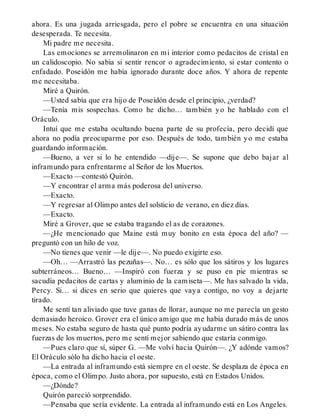 ahora. Es una jugada arriesgada, pero el pobre se encuentra en una situación
desesperada. Te necesita.
Mi padre me necesita.
Las emociones se arremolinaron en mi interior como pedacitos de cristal en
un calidoscopio. No sabía si sentir rencor o agradecimiento, si estar contento o
enfadado. Poseidón me había ignorado durante doce años. Y ahora de repente
me necesitaba.
Miré a Quirón.
—Usted sabía que era hijo de Poseidón desde el principio, ¿verdad?
—Tenía mis sospechas. Como he dicho… también yo he hablado con el
Oráculo.
Intuí que me estaba ocultando buena parte de su profecía, pero decidí que
ahora no podía preocuparme por eso. Después de todo, también yo me estaba
guardando información.
—Bueno, a ver si lo he entendido —dije—. Se supone que debo bajar al
inframundo para enfrentarme al Señor de los Muertos.
—Exacto —contestó Quirón.
—Y encontrar el arma más poderosa del universo.
—Exacto.
—Y regresar al Olimpo antes del solsticio de verano, en diez días.
—Exacto.
Miré a Grover, que se estaba tragando el as de corazones.
—¿He mencionado que Maine está muy bonito en esta época del año? —
preguntó con un hilo de voz.
—No tienes que venir —le dije—. No puedo exigirte eso.
—Oh… —Arrastró las pezuñas—. No… es sólo que los sátiros y los lugares
subterráneos… Bueno… —Inspiró con fuerza y se puso en pie mientras se
sacudía pedacitos de cartas y aluminio de la camiseta—. Me has salvado la vida,
Percy. Si… si dices en serio que quieres que vaya contigo, no voy a dejarte
tirado.
Me sentí tan aliviado que tuve ganas de llorar, aunque no me parecía un gesto
demasiado heroico. Grover era el único amigo que me había durado más de unos
meses. No estaba seguro de hasta qué punto podría ayudarme un sátiro contra las
fuerzas de los muertos, pero me sentí mejor sabiendo que estaría conmigo.
—Pues claro que sí, súper G. —Me volví hacia Quirón—. ¿Y adónde vamos?
El Oráculo sólo ha dicho hacia el oeste.
—La entrada al inframundo está siempre en el oeste. Se desplaza de época en
época, como el Olimpo. Justo ahora, por supuesto, está en Estados Unidos.
—¿Dónde?
Quirón pareció sorprendido.
—Pensaba que sería evidente. La entrada al inframundo está en Los Angeles.
 
