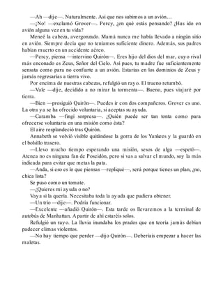 —Ah —dije—. Naturalmente. Así que nos subimos a un avión…
—¡No! —exclamó Grover—. Percy, ¿en qué estás pensando? ¿Has ido en
avión alguna vez en tu vida?
Meneé la cabeza, avergonzado. Mamá nunca me había llevado a ningún sitio
en avión. Siempre decía que no teníamos suficiente dinero. Además, sus padres
habían muerto en un accidente aéreo.
—Percy, piensa —intervino Quirón—. Eres hijo del dios del mar, cuyo rival
más enconado es Zeus, Señor del Cielo. Así pues, tu madre fue suficientemente
sensata como para no confiarte a un avión. Estarías en los dominios de Zeus y
jamás regresarías a tierra vivo.
Por encima de nuestras cabezas, refulgió un rayo. El trueno retumbó.
—Vale —dije, decidido a no mirar la tormenta—. Bueno, pues viajaré por
tierra.
—Bien —prosiguió Quirón—. Puedes ir con dos compañeros. Grover es uno.
La otra ya se ha ofrecido voluntaria, si aceptas su ayuda.
—Caramba —fingí sorpresa—. ¿Quién puede ser tan tonta como para
ofrecerse voluntaria en una misión como ésta?
El aire resplandeció tras Quirón.
Annabeth se volvió visible quitándose la gorra de los Yankees y la guardó en
el bolsillo trasero.
—Llevo mucho tiempo esperando una misión, sesos de alga —espetó—.
Atenea no es ninguna fan de Poseidón, pero si vas a salvar el mundo, soy la más
indicada para evitar que metas la pata.
—Anda, si eso es lo que piensas —repliqué—, será porque tienes un plan, ¿no,
chica lista?
Se puso como un tomate.
—¿Quieres mi ayuda o no?
Vaya si la quería. Necesitaba toda la ayuda que pudiera obtener.
—Un trío —dije—. Podría funcionar.
—Excelente —añadió Quirón—. Esta tarde os llevaremos a la terminal de
autobús de Manhattan. A partir de ahí estaréis solos.
Refulgió un rayo. La lluvia inundaba los prados que en teoría jamás debían
padecer climas violentos.
—No hay tiempo que perder —dijo Quirón—. Deberíais empezar a hacer las
maletas.
 