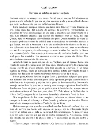 CAPÍTULO 10
Estropeo un autobús en perfecto estado
No tardé mucho en recoger mis cosas. Decidí que el cuerno del Minotauro se
quedase en la cabaña, lo que me dejaba sólo una muda y un cepillo de dientes
que meter en la mochila que me había buscado Grover.
En la tienda del campamento me prestaron cien dólares y veinte dracmas de
oro. Estas monedas, del tamaño de galletas de aperitivo, representaban las
imágenes de varios dioses griegos en una cara y el edificio del Empire State en la
otra. Los antiguos dracmas que usaban los mortales eran de plata, nos dijo
Quirón, pero los Olímpicos sólo utilizaban oro puro. Quirón también dijo que las
monedas podrían resultar de utilidad para transacciones no mortales, fueran lo
que fuesen. Nos dio a Annabeth y a mí una cantimplora de néctar a cada uno y
una bolsa con cierre hermético llena de trocitos de ambrosía, para ser usada sólo
en caso de emergencia, si estábamos gravemente heridos. Era comida de dioses,
nos recordó Quirón. Nos sanaría prácticamente de cualquier herida, pero era
letal para los mortales. Un consumo excesivo nos produciría fiebre. Una
sobredosis nos consumiría, literalmente.
Annabeth trajo su gorra mágica de los Yankees, que al parecer había sido
regalo de su madre cuando cumplió doce años. Llevaba un libro de arquitectura
clásica escrito en griego antiguo, para leer cuando se aburriera, y un largo
cuchillo de bronce, oculto en la manga de la camisa. Estaba convencido de que el
cuchillo nos delataría en cuanto pasáramos por un detector de metales.
Por su parte, Grover llevaba sus pies falsos y pantalones holgados para pasar
por humano. Iba tocado con una gorra verde tipo rasta, porque cuando llovía el
pelo rizado se le aplastaba y dejaba ver la punta de los cuernecillos. Su mochila
naranja estaba llena de pedazos de metal y manzanas para picotear. En el bolsillo
llevaba una flauta de junco que su padre cabra le había hecho, aunque sólo se
sabía dos canciones: el Concierto para piano N.° 12 de Mozart y So Yesterday de
Hilary Duff, y ninguna de las dos suena demasiado bien con la flauta de Pan.
Nos despedimos de los otros campistas, echamos un último vistazo a los
campos de fresas, el océano y la Casa Grande, y subimos por la colina Mestiza
hasta el alto pino que antaño fuera Thalia, la hija de Zeus.
Quirón nos esperaba sentado en su silla de ruedas. Junto a él estaba el tipo con
pinta de surfero que había visto durante mi pasaje por la enfermería. Según
Grover, el colega era el jefe de seguridad del campamento. Al parecer tenía
ojos por todo el cuerpo, así que era imposible sorprenderlo. No obstante, como
hoy llevaba un uniforme de chófer, sólo le vi unos pocos en manos, rostro y
cuello.
—Éste es Argos —me dijo Quirón—. Os llevará a la ciudad y… bueno, os
 