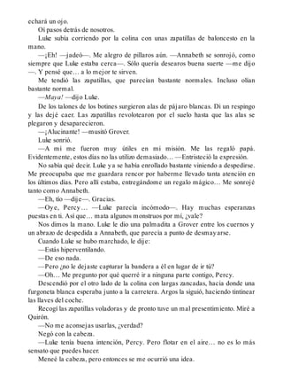 echará un ojo.
Oí pasos detrás de nosotros.
Luke subía corriendo por la colina con unas zapatillas de baloncesto en la
mano.
—¡Eh! —jadeó—. Me alegro de pillaros aún. —Annabeth se sonrojó, como
siempre que Luke estaba cerca—. Sólo quería desearos buena suerte —me dijo
—. Y pensé que… a lo mejor te sirven.
Me tendió las zapatillas, que parecían bastante normales. Incluso olían
bastante normal.
—Maya! —dijo Luke.
De los talones de los botines surgieron alas de pájaro blancas. Di un respingo
y las dejé caer. Las zapatillas revolotearon por el suelo hasta que las alas se
plegaron y desaparecieron.
—¡Alucinante! —musitó Grover.
Luke sonrió.
—A mí me fueron muy útiles en mi misión. Me las regaló papá.
Evidentemente, estos días no las utilizo demasiado… —Entristeció la expresión.
No sabía qué decir. Luke ya se había enrollado bastante viniendo a despedirse.
Me preocupaba que me guardara rencor por haberme llevado tanta atención en
los últimos días. Pero allí estaba, entregándome un regalo mágico… Me sonrojé
tanto como Annabeth.
—Eh, tío —dije—. Gracias.
—Oye, Percy… —Luke parecía incómodo—. Hay muchas esperanzas
puestas en ti. Así que… mata algunos monstruos por mí, ¿vale?
Nos dimos la mano. Luke le dio una palmadita a Grover entre los cuernos y
un abrazo de despedida a Annabeth, que parecía a punto de desmayarse.
Cuando Luke se hubo marchado, le dije:
—Estás hiperventilando.
—De eso nada.
—Pero ¿no le dejaste capturar la bandera a él en lugar de ir tú?
—Oh… Me pregunto por qué querré ir a ninguna parte contigo, Percy.
Descendió por el otro lado de la colina con largas zancadas, hacia donde una
furgoneta blanca esperaba junto a la carretera. Argos la siguió, haciendo tintinear
las llaves del coche.
Recogí las zapatillas voladoras y de pronto tuve un mal presentimiento. Miré a
Quirón.
—No me aconsejas usarlas, ¿verdad?
Negó con la cabeza.
—Luke tenía buena intención, Percy. Pero flotar en el aire… no es lo más
sensato que puedes hacer.
Meneé la cabeza, pero entonces se me ocurrió una idea.
 