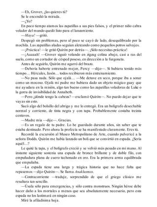 —Eh, Grover, ¿las quieres tú?
Se le encendió la mirada.
—¿Yo?
En poco tiempo atamos las zapatillas a sus pies falsos, y el primer niño cabra
volador del mundo quedó listo para el lanzamiento.
—Maya! —gritó.
Despegó sin problemas, pero al poco se cayó de lado, desequilibrado por la
mochila. Las zapatillas aladas seguían aleteando como pequeños potros salvajes.
—¡Práctica! —le gritó Quirón por detrás—. ¡Sólo necesitas práctica!
—¡Aaaaah! —Grover siguió volando en zigzag colina abajo, casi a ras del
suelo, como un cortador de césped poseso, en dirección a la furgoneta.
Antes de seguirlo, Quirón me agarró del brazo.
—Debería haberte entrenado mejor, Percy —dijo—. Si hubiera tenido más
tiempo… Hércules, Jasón… todos recibieron más entrenamiento.
—No pasa nada. Sólo que ojalá… —Me detuve en seco, porque iba a sonar
como un mocoso. Ojalá mi padre me hubiera dado un objeto mágico guay que
me ayudara en la misión, algo tan bueno como las zapatillas voladoras de Luke o
la gorra de invisibilidad de Annabeth.
—Pero ¿dónde tengo la cabeza? —exclamó Quirón—. No puedo dejar que te
vayas sin esto.
Sacó algo del bolsillo del abrigo y me lo entregó. Era un bolígrafo desechable
normal y corriente, de tinta negra y con tapa. Probablemente costaba treinta
centavos.
—Madre mía —dije—. Gracias.
—Es un regalo de tu padre. Lo he guardado durante años, sin saber que te
estaba destinado. Pero ahora la profecía se ha manifestado claramente. Eres tú.
Recordé la excursión al Museo Metropolitano de Arte, cuando pulvericé a la
señora Dodds. Quirón me había lanzado un boli que se convirtió en espada. ¿Sería
aquél…?
Le quité la tapa, y el bolígrafo creció y se volvió más pesado en mi mano. Al
instante siguiente sostenía una espada de bronce brillante y de doble filo, con
empuñadura plana de cuero tachonado en oro. Era la primera arma equilibrada
que empuñaba.
—La espada tiene una larga y trágica historia que no hace falta que
repasemos —dijo Quirón—. Se llama Anaklusmos.
—Contracorriente —traduje, sorprendido de que el griego clásico me
resultara tan sencillo.
—Úsala sólo para emergencias, y sólo contra monstruos. Ningún héroe debe
hacer daño a los mortales a menos que sea absolutamente necesario, pero esta
espada no los lastimará en ningún caso.
Miré la afiladísima hoja.
 