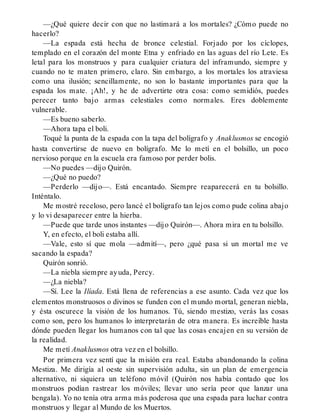 —¿Qué quiere decir con que no lastimará a los mortales? ¿Cómo puede no
hacerlo?
—La espada está hecha de bronce celestial. Forjado por los cíclopes,
templado en el corazón del monte Etna y enfriado en las aguas del río Lete. Es
letal para los monstruos y para cualquier criatura del inframundo, siempre y
cuando no te maten primero, claro. Sin embargo, a los mortales los atraviesa
como una ilusión; sencillamente, no son lo bastante importantes para que la
espada los mate. ¡Ah!, y he de advertirte otra cosa: como semidiós, puedes
perecer tanto bajo armas celestiales como normales. Eres doblemente
vulnerable.
—Es bueno saberlo.
—Ahora tapa el boli.
Toqué la punta de la espada con la tapa del bolígrafo y Anaklusmos se encogió
hasta convertirse de nuevo en bolígrafo. Me lo metí en el bolsillo, un poco
nervioso porque en la escuela era famoso por perder bolis.
—No puedes —dijo Quirón.
—¿Qué no puedo?
—Perderlo —dijo—. Está encantado. Siempre reaparecerá en tu bolsillo.
Inténtalo.
Me mostré receloso, pero lancé el bolígrafo tan lejos como pude colina abajo
y lo vi desaparecer entre la hierba.
—Puede que tarde unos instantes —dijo Quirón—. Ahora mira en tu bolsillo.
Y, en efecto, el boli estaba allí.
—Vale, esto sí que mola —admití—, pero ¿qué pasa si un mortal me ve
sacando la espada?
Quirón sonrió.
—La niebla siempre ayuda, Percy.
—¿La niebla?
—Sí. Lee la Ilíada. Está llena de referencias a ese asunto. Cada vez que los
elementos monstruosos o divinos se funden con el mundo mortal, generan niebla,
y ésta oscurece la visión de los humanos. Tú, siendo mestizo, verás las cosas
como son, pero los humanos lo interpretarán de otra manera. Es increíble hasta
dónde pueden llegar los humanos con tal que las cosas encajen en su versión de
la realidad.
Me metí Anaklusmos otra vez en el bolsillo.
Por primera vez sentí que la misión era real. Estaba abandonando la colina
Mestiza. Me dirigía al oeste sin supervisión adulta, sin un plan de emergencia
alternativo, ni siquiera un teléfono móvil (Quirón nos había contado que los
monstruos podían rastrear los móviles; llevar uno sería peor que lanzar una
bengala). Yo no tenía otra arma más poderosa que una espada para luchar contra
monstruos y llegar al Mundo de los Muertos.
 