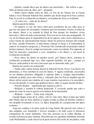 —Quirón, cuando dices que los dioses son inmortales… Me refiero a que…
hubo un tiempo antes de ellos, ¿no? —pregunté.
—Hubo cuatro edades antes de ellos. La Era de los Titanes fue la Cuarta
Edad, a veces llamada Edad de Oro, nombre que desde luego no le hace justicia.
Ésta, la era de la civilización occidental y el mandato de Zeus, es la Quinta.
—¿Y cómo era… antes de los dioses?
Quirón apretó los labios.
—Ni siquiera yo soy tan viejo como para acordarme de eso, niño, pero sé
que fue una época de oscuridad y barbarie para los mortales. Cronos, el señor de
los titanes, llamó a su reinado la Edad de Oro porque los hombres vivían
inocentes y libres de todo conocimiento. Pero eso no era más que propaganda. Al
rey de los titanes poco le importaban los de tu especie, salvo como entremeses o
como fuente de entretenimiento barato. Hasta los primeros tiempos del reinado
de Zeus, cuando Prometeo, el titán bueno, entregó el fuego a la humanidad, tu
especie no empezó a progresar, y Prometeo fue considerado un pensador radical
incluso entonces. Zeus lo castigó severamente, como recordarás. Por supuesto, al
final los humanos empezaron a caer simpáticos a los dioses, y así nació la
civilización occidental.
—Pero ahora los dioses no pueden morir, ¿no? Quiero decir, mientras la
civilización occidental siga viva, ellos seguirán también. Así que… aunque yo
fracase, nada podría ir tan mal como para que se desmadre todo, ¿no?
Quirón me sonrió con melancolía.
—Nadie sabe cuánto tiempo durará la Edad del Oeste, Percy. Los dioses son
inmortales, sí. Pero también lo eran los titanes. Y siguen existiendo, encerrados
en sus distintas prisiones, obligados a soportar dolor y castigos interminables,
reducido su poder, pero aún vivitos y coleando. Que las Parcas impidan que los
dioses sufran jamás una condena tal, o que nosotros regresemos a la oscuridad y
el caos del pasado. Lo único que podemos hacer, niño, es seguir nuestro destino.
—Nuestro destino… suponiendo que sepamos cuál es.
—Relájate y mantén la cabeza despejada. Y recuerda: puede que estés a
punto de evitar la mayor guerra en la historia de la humanidad.
—Relájate —repetí—. Estoy muy relajado.
Cuando llegué al pie de la colina, volví la vista atrás. Bajo el pino que había
sido Thalia, hija de Zeus, Quirón se erguía en toda su altura de hombre caballo y
nos despidió levantando el arco. La típica despedida de campamento del típico
centauro.
Argo nos condujo a la parte oeste de Long Island. Me pareció raro volver a
una autopista, con Annabeth y Grover sentados a mi lado como si fuéramos
compañeros de coche habituales. Tras dos semanas en la colina Mestiza, el
mundo real parecía pura fantasía. Descubrí que me quedaba embobado mirando
cada McDonald’s, a cada chaval en la parte trasera del coche de sus padres, cada
 