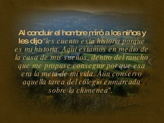 Al concluir el hombre miró a los niños y les dijo :"les cuento esta historia porque es mi historia. Aquí estamos en medio de la casa de mis sueños, dentro del rancho que me propuse conseguir por que esa era la meta de mi vida. Aún conservo aquella tarea del colegio enmarcada sobre la chimenea".   