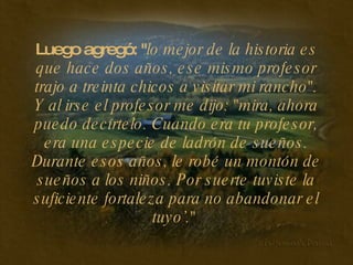 Luego agregó: " lo mejor de la historia es que hace dos años, ese mismo profesor trajo a treinta chicos a visitar mi rancho". Y al irse el profesor me dijo: "mira, ahora puedo decírtelo. Cuando era tu profesor, era una especie de ladrón de sueños. Durante esos años, le robé un montón de sueños a los niños. Por suerte tuviste la suficiente fortaleza para no abandonar el tuyo’."   