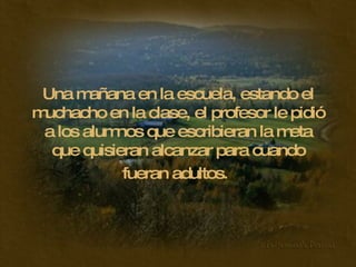 Una mañana en la escuela, estando el muchacho en la clase, el profesor le pidió a los alumnos que escribieran la meta que quisieran alcanzar para cuando fueran adultos.   