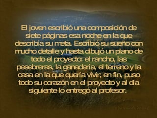 El joven escribió una composición de siete páginas esa noche en la que describía su meta. Escribió su sueño con mucho detalle y hasta dibujó un plano de todo el proyecto: el rancho, las pesebreras, la ganadería, el terreno y la casa en la que quería vivir; en fin, puso todo su corazón en el proyecto y al día siguiente lo entregó al profesor.  