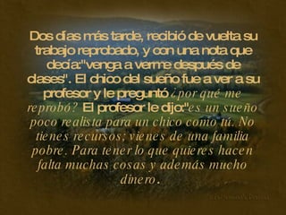 Dos días más tarde, recibió de vuelta su trabajo reprobado, y con una nota que decía:"venga a verme después de clases". El chico del sueño fue a ver a su profesor y le preguntó  ¿por qué me reprobó?  El profesor le dijo:" es un sueño poco realista para un chico como tú. No tienes recursos; vienes de una familia pobre. Para tener lo que quieres hacen falta muchas cosas y además mucho dinero .   