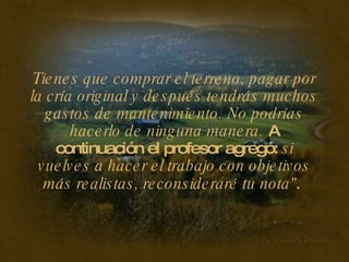 Tienes que comprar el terreno, pagar por la cría original y después tendrás muchos gastos de mantenimiento. No podrías hacerlo de ninguna manera.  A continuación el profesor agregó:  si vuelves a hacer el trabajo con objetivos más realistas, reconsideraré tu nota ".   
