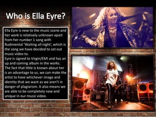 Ella Eyre is new to the music scene and
her work is relatively unknown apart
from her number 1 song with
Rudimental ‘Waiting all night’, which is
the song we have decided to set out
music video to.
Eyre is signed to Virgin/EMI and has an
up and coming album in the works.
The fact that little is known about her
is an advantage to us, we can make the
artist to have whichever image and
identity that we want as we aren’t in
danger of plagiarism. It also means we
are able to be completely new and
unique in our music video.