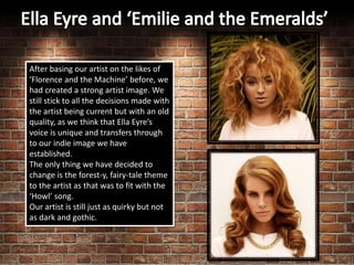 After basing our artist on the likes of
‘Florence and the Machine’ before, we
had created a strong artist image. We
still stick to all the decisions made with
the artist being current but with an old
quality, as we think that Ella Eyre’s
voice is unique and transfers through
to our indie image we have
established.
The only thing we have decided to
change is the forest-y, fairy-tale theme
to the artist as that was to fit with the
‘Howl’ song.
Our artist is still just as quirky but not
as dark and gothic.