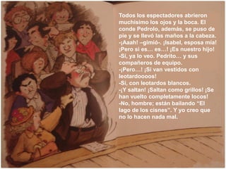 Todos los espectadores abrieron
muchísimo los ojos y la boca. El
conde Pedrolo, además, se puso de
pie y se llevó las maño...