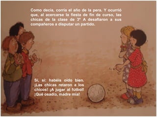 Como decía, corría el año de la pera. Y ocurrió
que, al acercarse la fiesta de fin de curso, las
chicas de la clase de 3º ...
