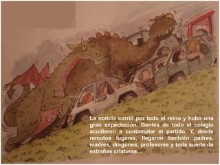 La noticia corrió por todo el reino y hubo una
gran expectación. Gentes de todo el colegio
acudieron a contemplar el parti...