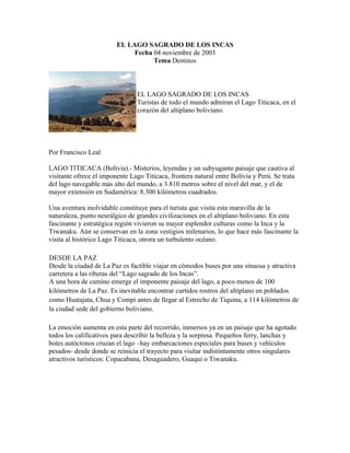 EL LAGO SAGRADO DE LOS INCAS
Fecha 04 noviembre de 2003
Tema Destinos
EL LAGO SAGRADO DE LOS INCAS
Turistas de todo el mundo admiran el Lago Titicaca, en el
corazón del altiplano boliviano.
Por Francisco Leal
LAGO TITICACA (Bolivia).- Misterios, leyendas y un subyugante paisaje que cautiva al
visitante ofrece el imponente Lago Titicaca, frontera natural entre Bolivia y Perú. Se trata
del lago navegable más alto del mundo, a 3.810 metros sobre el nivel del mar, y el de
mayor extensión en Sudamérica: 8.300 kilómetros cuadrados.
Una aventura inolvidable constituye para el turista que visita esta maravilla de la
naturaleza, punto neurálgico de grandes civilizaciones en el altiplano boliviano. En esta
fascinante y estratégica región vivieron su mayor esplendor culturas como la Inca y la
Tiwanaku. Aún se conservan en la zona vestigios milenarios, lo que hace más fascinante la
visita al histórico Lago Titicaca, otrora un turbulento océano.
DESDE LA PAZ
Desde la ciudad de La Paz es factible viajar en cómodos buses por una sinuosa y atractiva
carretera a las riberas del “Lago sagrado de los Incas”.
A una hora de camino emerge el imponente paisaje del lago, a poco menos de 100
kilómetros de La Paz. Es inevitable encontrar curtidos rostros del altiplano en poblados
como Huatajata, Chua y Compi antes de llegar al Estrecho de Tiquina, a 114 kilómetros de
la ciudad sede del gobierno boliviano.
La emoción aumenta en esta parte del recorrido, inmersos ya en un paisaje que ha agotado
todos los calificativos para describir la belleza y la sorpresa. Pequeños ferry, lanchas y
botes autóctonos cruzan el lago –hay embarcaciones especiales para buses y vehículos
pesados- desde donde se reinicia el trayecto para visitar indistintamente otros singulares
atractivos turísticos: Copacabana, Desaguadero, Guaqui o Tiwanaku.
 
