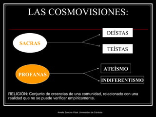 LAS COSMOVISIONES: SACRAS PROFANAS DEÍSTAS TEÍSTAS INDIFERENTISMO ATEÍSMO RELIGIÓN:  Conjunto de creencias de una comunidad, relacionado con una realidad que no se puede verificar empíricamente. 