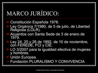 MARCO JURÍDICO: Constitución Española 1978. Ley Orgánica 7/1980, de 5 de julio, de Libertad Religiosa (LOLR). Acuerdos con Santa Sede de 3 de enero de 1979. Ley 24, 25 y 26 de 1992, de 10 de noviembre, con FEREDE, FCI y CIE.  LO 3/2007 para la igualdad efectiva de mujeres y hombres. Unión Europea. Fundación PLURALISMO Y CONVIVENCIA 