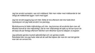 Jag har använt symaskin, sax och måttband. När man mäter med måttbandet är det
viktigt att måttbandet ligger i kant med tyget.
Jag har använt jogging tyg och tråd. Detta är bra eftersom det inte hade blivit
mjukisbyxor om jag hade använt t ex jeanstyg.
Mjukisbyxorna är både miljövänliga och inte. Jag kommer att använda dem men att
tillverka bomull är inte miljövänligt. Det är mer miljövänligt att själv sy ett bar byxor än
att köpa ett par färdiga eftersom fabriker som tillverkar byxorna släpper ut avgaser.
Jag jobbade ganska mycket självständigt och var ganska snabb.
Resultatet blev bra jag hade velat att de satt litet tajtare där nere än vad det gjorde
man det var annars bra.
 