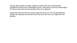 Jag fick några problem på vägen. Mycket var dock saker som inte påverkade
resultatet så mycket tex att undertråden tog slut. Vissa saker var att man råkade klippa
för nära en söm så att man fick sprätta och sy om en gång tid.
Jag har lärt mig att sy fast en mudd på något och att sy runt. Tex när jag sydde fast
mudden där uppe gick det inte bara att sy rakt över utan man var tvungen att ha en
öppning.
 