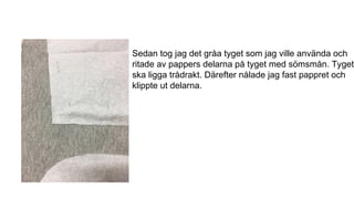 Sedan tog jag det gråa tyget som jag ville använda och
ritade av pappers delarna på tyget med sömsmån. Tyget
ska ligga trådrakt. Därefter nålade jag fast pappret och
klippte ut delarna.
 