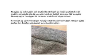 Nu sydde jag fast mudden som skulle sitta vid midjan. Då klippte jag först ut en bit
muddtyg som skulle sitta där. Jag vek muddtyget dubbelt och sydde. När jag sydde
lämnade jag ca 2 cm öppet där det sedan skulle finnas ett gummiband.
Sedan vek jag tyget dubbelt igen. När jag hade tvärnålat ihop mudden på byxan sydde
jag fast den. Därefter satte jag i ett gummiband i mudden.
 