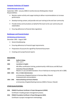Computer Technician, ICT Support
STOLICA Messenger Service S.A.
September 1999 – January 2000 (5 months) Gorzow Wielkopolski, Poland
Responsibilities:
• Monitor system activity and usage tracking to deliver recommendations to increase
performance
• Develop training content, and provide end user training to the end User community
• Provide timely communications on behalf of the team to the user community and
stakeholders
• Ensuring adherence to financial data regulations
Bookkeeper and Financial Analyst
EEX Marketing and Advertisement
December 1995 – August 1999
• General bookkeeping
• Ensuring adherence to Financial Legal requirements
• Preparation of accounts for signoff by Chartered Accountant
• Creating and issuing financial reports
EDUCATION:
2006 Bedford College,
ESOL, Level 1
2006 Learndirect in English
MS Office certification training, predominantly in MS Access and MS Excel.
2004 University of Szczecin (Poland)
Masters in Law and Administration. Put on hold due to moving to the UK in 2006.
2000 – 2003 B.Sc. In Public Administration
at University of Applied Sciences in Gorzow Wlkp. (Poland)
Graduated with commendation.
1995 – 1996 National Banking and Finance Markets
at University of Applied Banking Sciences (WSB in Poznan, Poland)
OTHER QUALIFICATIONS:
2016 PRINCE2 Practitioner Certificate in Project Management (APMG)
Certificate in leading project management process.
2016 PRINCE2 Foundation Certificate in Project Management (BCS)
Certificate in project management methodology.
 