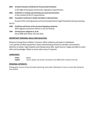 2004 EU Data Protection Certificate for Personal Data Protection
In the light of European Commission regulatory requirements.
2004 Certificate in creating and protecting case work documentation
in the context of the EC requirements.
2004 Foundation Certificate in Health and Safety in Administration
As part of the training process of harmonising Poland's legal framework during accessing
the EU.
1998 Certificate and license of the Insurance Regulatory Authority
With regards to pension reforms in pre-EU Poland.
1994 Driving licence categories A, B, B1
Since 2006 with DVLA, full and clean.
IMPORTANT PERSONAL SKILLS AND QUALITIES:
Patience (raising three children). Versed in office software and expert in databases.
I can operate all office equipment. Good understanding of finance and data reconciliation.
Attention to detail. High empathy and interpersonal skills. Quick learner, happy and able to share
skills and knowledge. Ability to work under stress if required.
LANGUAGES:
Polish Native
English Fluent, spoken and written constantly since 2006 (when moved to the UK).
PERSONAL INTERESTS:
Photography, Tourism (I love Cornwall), Swimming, Avid reader. Motivated to return to work after being full-
time mother.
 