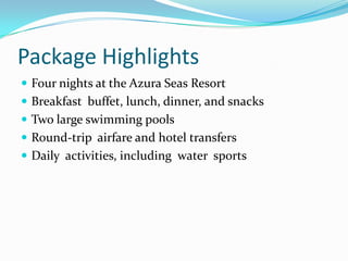 Package HighlightsFour nights at the Azura Seas ResortBreakfast buffet, lunch, dinner, and snacksTwo large swimming poolsRound-trip airfare and hotel transfersDaily activities, including water sports
